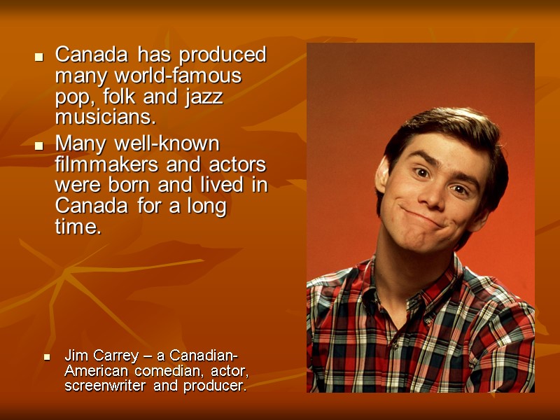 Canada has produced many world-famous pop, folk and jazz musicians.  Many well-known filmmakers